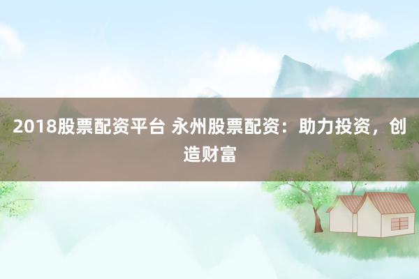2018股票配资平台 永州股票配资：助力投资，创造财富