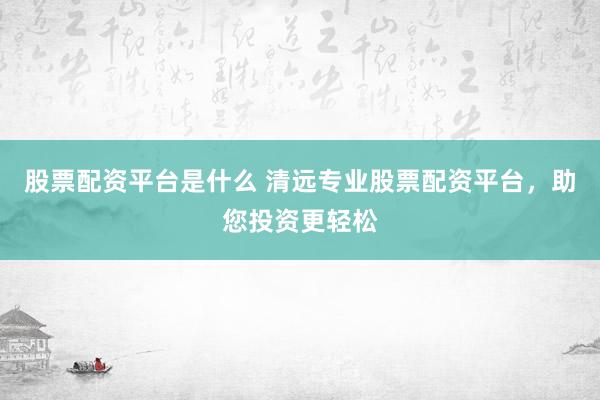 股票配资平台是什么 清远专业股票配资平台，助您投资更轻松
