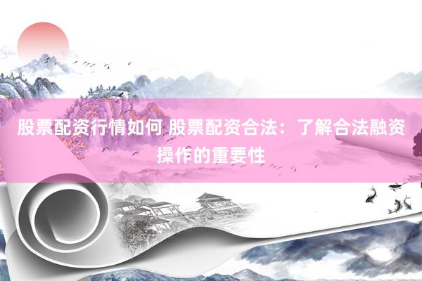 股票配资行情如何 股票配资合法：了解合法融资操作的重要性