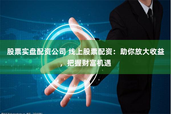 股票实盘配资公司 线上股票配资：助你放大收益，把握财富机遇