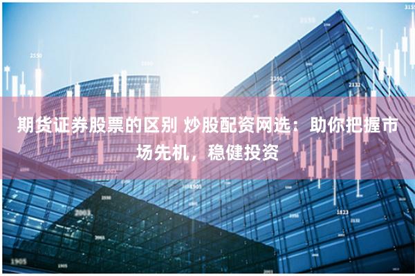 期货证券股票的区别 炒股配资网选：助你把握市场先机，稳健投资
