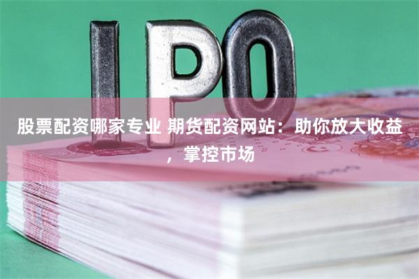股票配资哪家专业 期货配资网站：助你放大收益，掌控市场