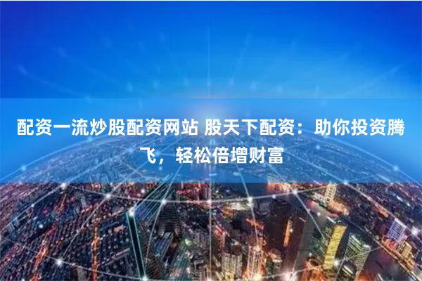 配资一流炒股配资网站 股天下配资：助你投资腾飞，轻松倍增财富