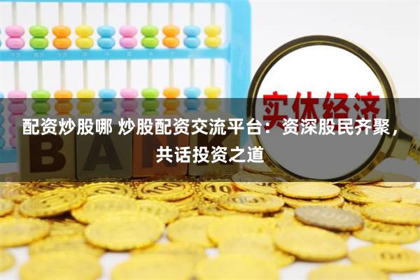 配资炒股哪 炒股配资交流平台：资深股民齐聚，共话投资之道