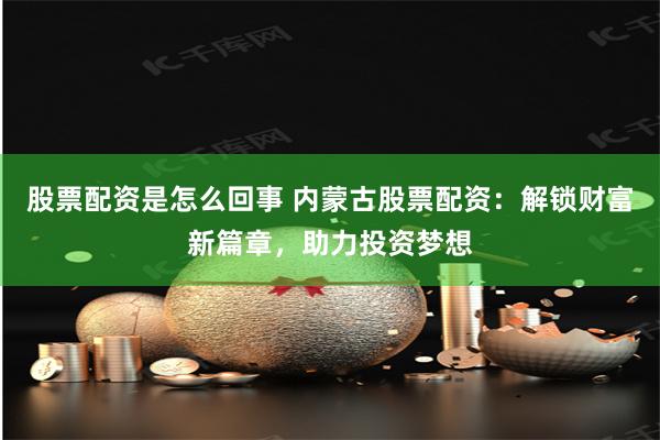 股票配资是怎么回事 内蒙古股票配资：解锁财富新篇章，助力投资梦想
