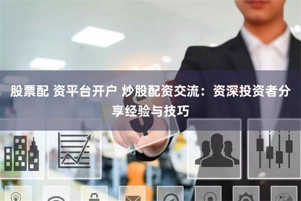 股票配 资平台开户 炒股配资交流：资深投资者分享经验与技巧