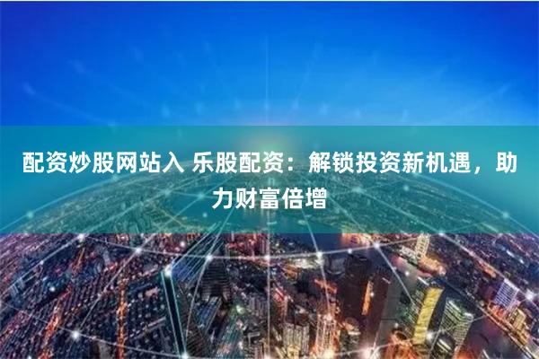 配资炒股网站入 乐股配资：解锁投资新机遇，助力财富倍增