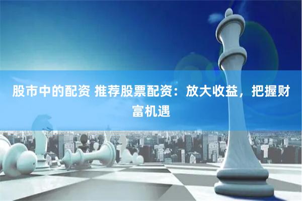 股市中的配资 推荐股票配资：放大收益，把握财富机遇