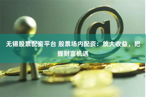 无锡股票配资平台 股票场内配资：放大收益，把握财富机遇