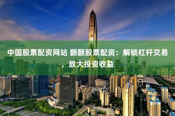 中国股票配资网站 翻翻股票配资：解锁杠杆交易，放大投资收益