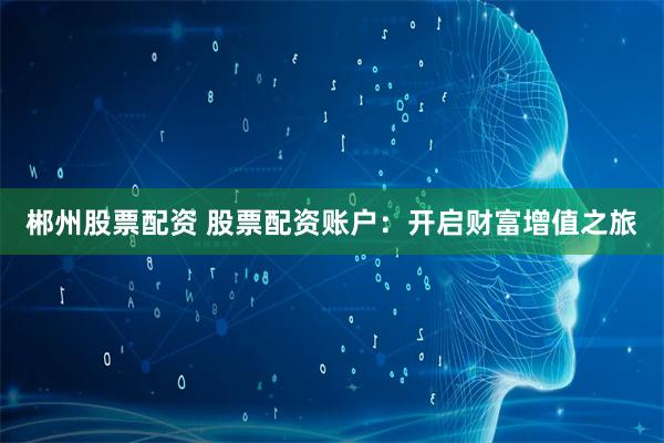 郴州股票配资 股票配资账户：开启财富增值之旅