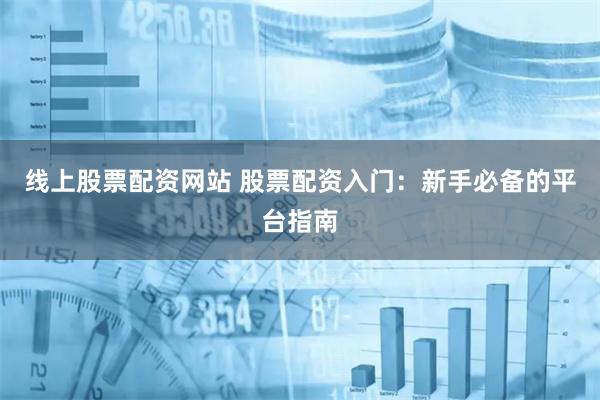 线上股票配资网站 股票配资入门：新手必备的平台指南
