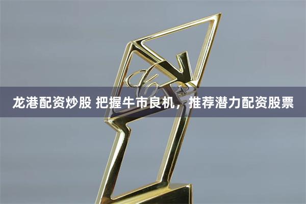 龙港配资炒股 把握牛市良机，推荐潜力配资股票