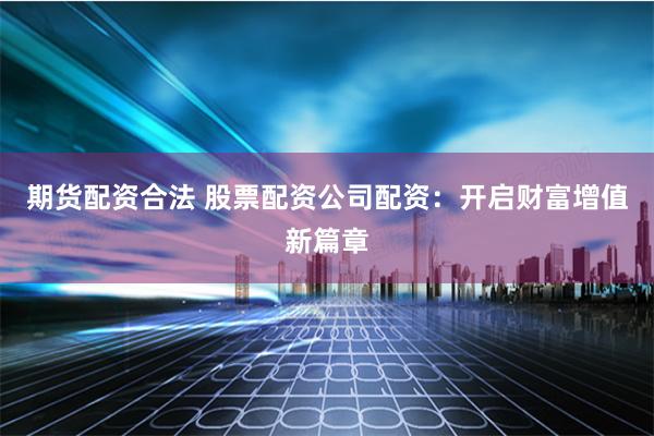 期货配资合法 股票配资公司配资：开启财富增值新篇章