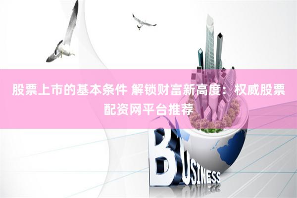 股票上市的基本条件 解锁财富新高度：权威股票配资网平台推荐