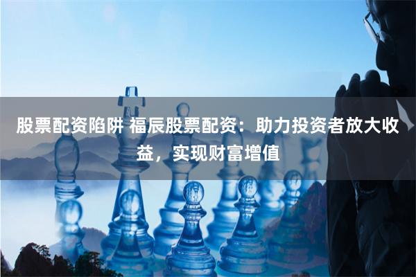 股票配资陷阱 福辰股票配资：助力投资者放大收益，实现财富增值