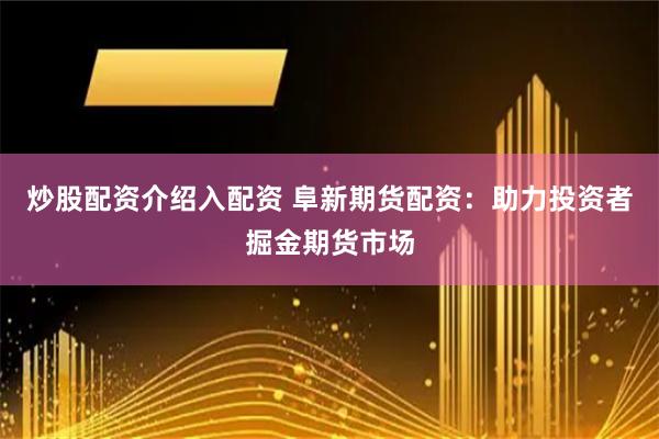 炒股配资介绍入配资 阜新期货配资：助力投资者掘金期货市场
