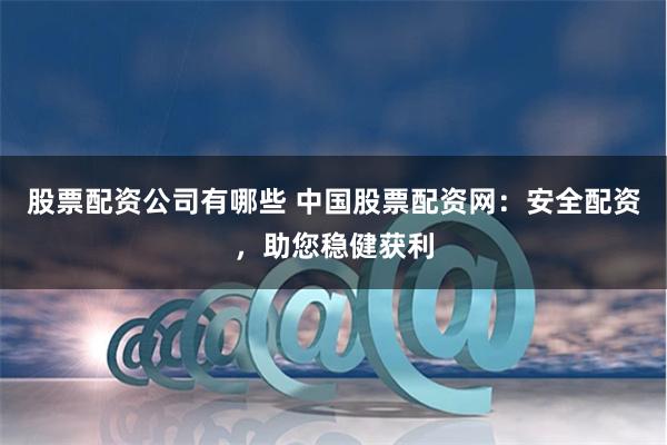 股票配资公司有哪些 中国股票配资网：安全配资，助您稳健获利