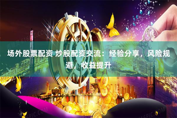 场外股票配资 炒股配资交流：经验分享，风险规避，收益提升