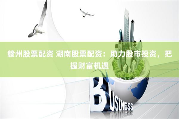 赣州股票配资 湖南股票配资:助力股市投资,把握财富机遇