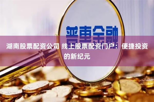 湖南股票配资公司 线上股票配资门户:便捷投资的新纪元