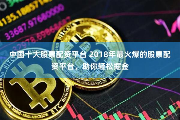 中国十大股票配资平台 2018年最火爆的股票配资平台，助你轻松掘金