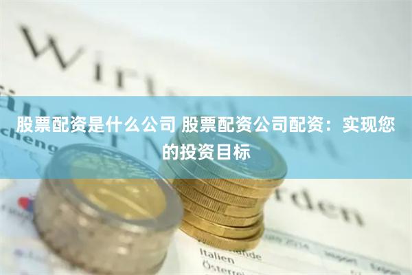 股票配资是什么公司 股票配资公司配资：实现您的投资目标